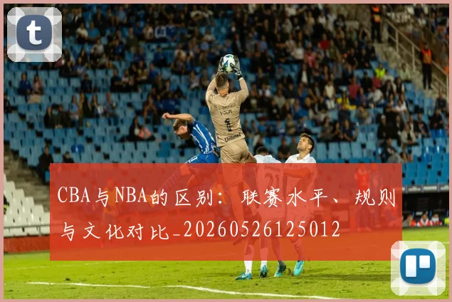 CBA与NBA的区别:联赛水平、规则与文化对比_20260526125012